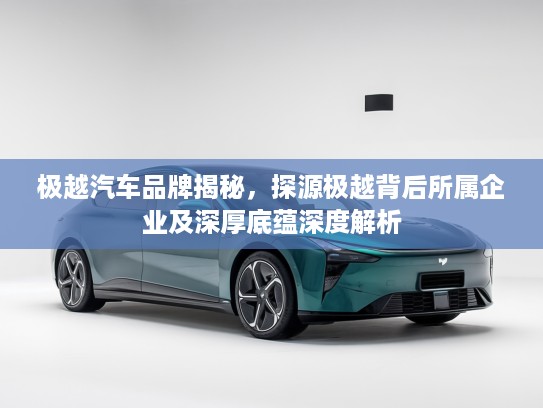 极越汽车品牌揭秘,探源极越背后所属企业及深厚底蕴深度解析 极越汽车品牌揭秘,探源极越背后所属企业及深厚底蕴深度解析