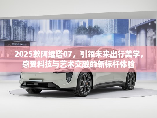 2025款阿维塔07,引领未来出行美学,感受科技与艺术交融的新标杆体验 2025款阿维塔07,引领未来出行美学,感受科技与艺术交融的新标杆体验
