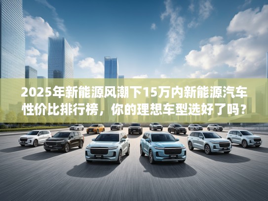 2025年新能源风潮下15万内新能源汽车性价比排行榜,你的理想车型选好了吗? 2025年新能源风潮下15万内新能源汽车性价比排行榜,你的理想车型选好了吗?