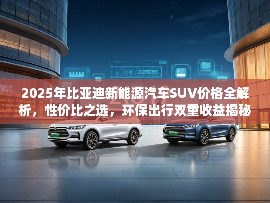 2025年比亚迪新能源汽车SUV价格全解析,性价比之选,环保出行双重收益揭秘 2025年比亚迪新能源汽车SUV价格全解析,性价比之选,环保出行双重收益揭秘