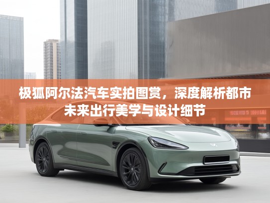 极狐阿尔法汽车实拍图赏,深度解析都市未来出行美学与设计细节 极狐阿尔法汽车实拍图赏,深度解析都市未来出行美学与设计细节