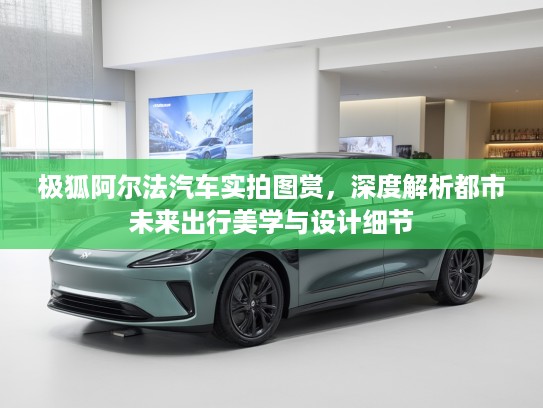 极狐阿尔法汽车实拍图赏,深度解析都市未来出行美学与设计细节 极狐阿尔法汽车实拍图赏,深度解析都市未来出行美学与设计细节