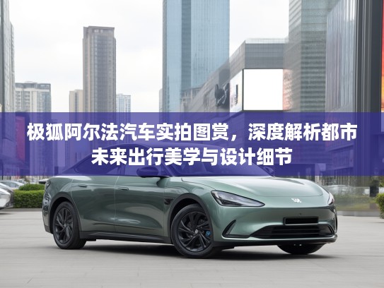 极狐阿尔法汽车实拍图赏,深度解析都市未来出行美学与设计细节 极狐阿尔法汽车实拍图赏,深度解析都市未来出行美学与设计细节