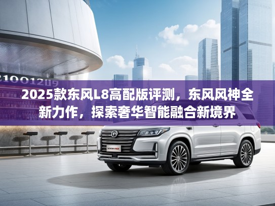 2025款东风L8高配版评测,东风风神全新力作,探索奢华智能融合新境界 2025款东风L8高配版评测,东风风神全新力作,探索奢华智能融合新境界