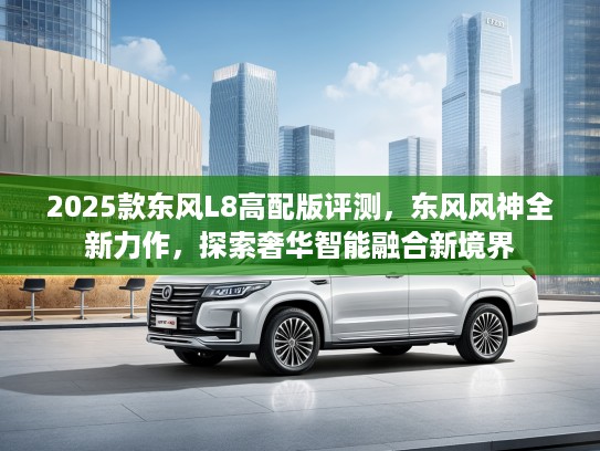 2025款东风L8高配版评测,东风风神全新力作,探索奢华智能融合新境界 2025款东风L8高配版评测,东风风神全新力作,探索奢华智能融合新境界