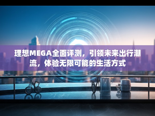 理想MEGA全面评测,引领未来出行潮流,体验无限可能的生活方式 理想MEGA全面评测,引领未来出行潮流,体验无限可能的生活方式