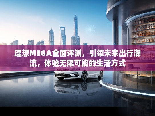 理想MEGA全面评测,引领未来出行潮流,体验无限可能的生活方式 理想MEGA全面评测,引领未来出行潮流,体验无限可能的生活方式