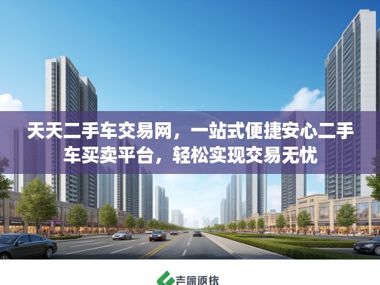 天天二手车交易网,一站式便捷安心二手车买卖平台,轻松实现交易无忧 天天二手车交易网,一站式便捷安心二手车买卖平台,轻松实现交易无忧