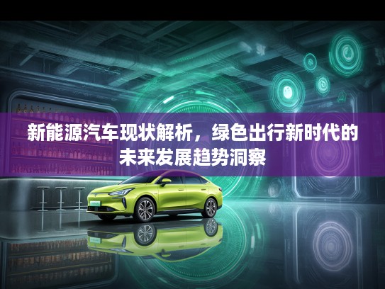 新能源汽车现状解析,绿色出行新时代的未来发展趋势洞察 新能源汽车现状解析,绿色出行新时代的未来发展趋势洞察