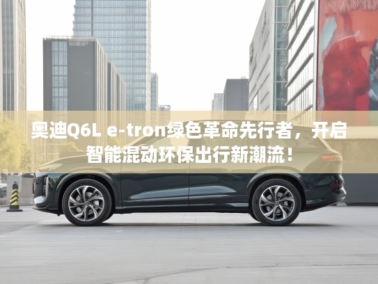 奥迪Q6L e-tron绿色革命先行者,开启智能混动环保出行新潮流! 奥迪Q6L e-tron绿色革命先行者,开启智能混动环保出行新潮流!