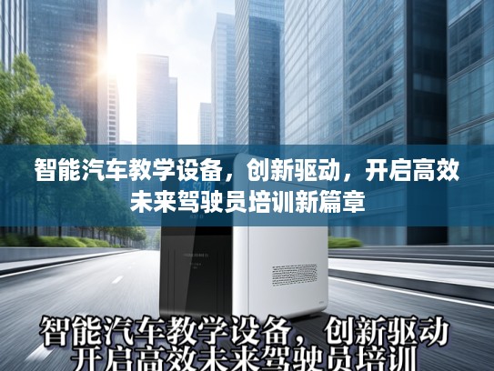 智能汽车教学设备,创新驱动,开启高效未来驾驶员培训新篇章 智能汽车教学设备,创新驱动,开启高效未来驾驶员培训新篇章