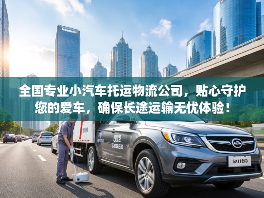 全国专业小汽车托运物流公司，贴心守护您的爱车，确保长途运输无忧体验！