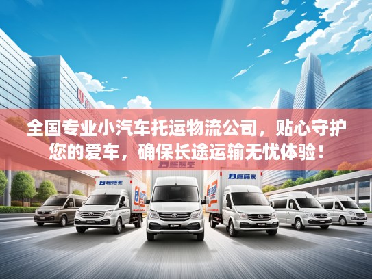 全国专业小汽车托运物流公司，贴心守护您的爱车，确保长途运输无忧体验！