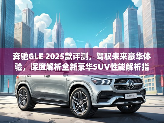奔驰GLE 2025款评测,驾驭未来豪华体验,深度解析全新豪华SUV性能解析指南 奔驰GLE 2025款评测,驾驭未来豪华体验,深度解析全新豪华SUV性能解析指南