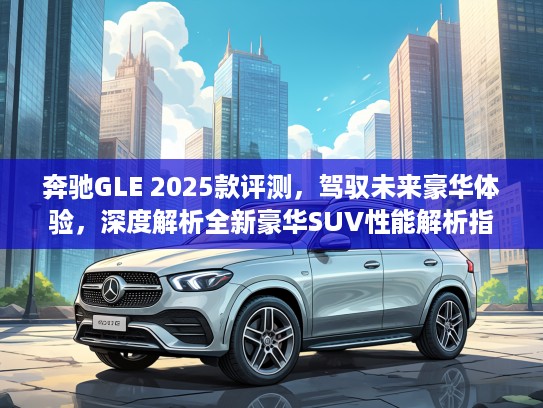 奔驰GLE 2025款评测,驾驭未来豪华体验,深度解析全新豪华SUV性能解析指南 奔驰GLE 2025款评测,驾驭未来豪华体验,深度解析全新豪华SUV性能解析指南