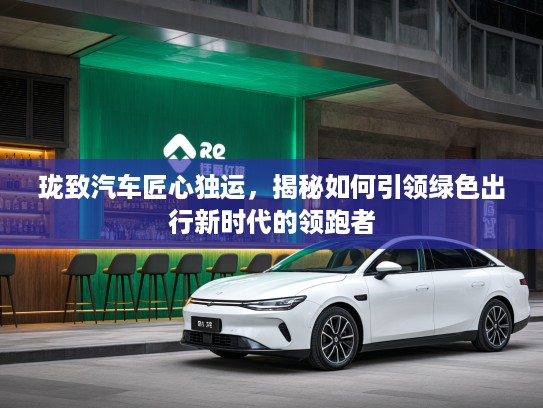 珑致汽车匠心独运,揭秘如何引领绿色出行新时代的领跑者 珑致汽车匠心独运,揭秘如何引领绿色出行新时代的领跑者