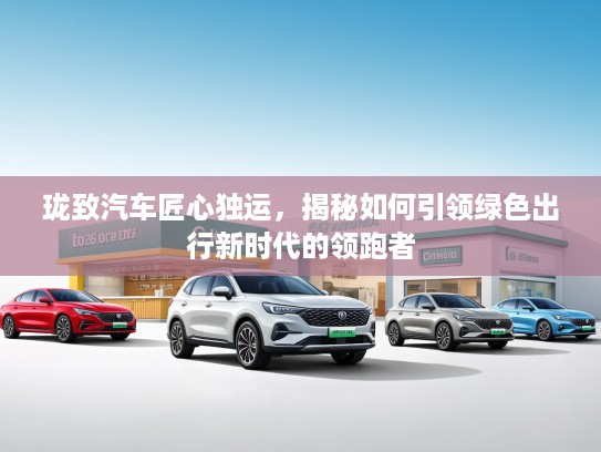 珑致汽车匠心独运,揭秘如何引领绿色出行新时代的领跑者 珑致汽车匠心独运,揭秘如何引领绿色出行新时代的领跑者
