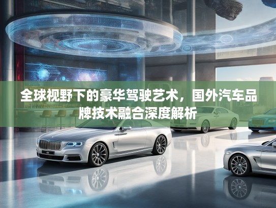 全球视野下的豪华驾驶艺术，国外汽车品牌技术融合深度解析