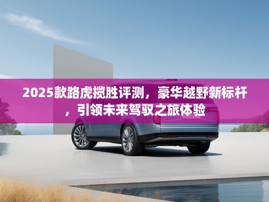 2025款路虎揽胜评测，豪华越野新标杆，引领未来驾驭之旅体验