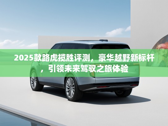 2025款路虎揽胜评测，豪华越野新标杆，引领未来驾驭之旅体验