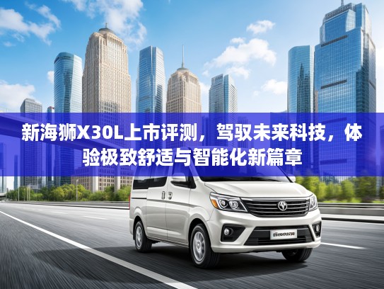 新海狮X30L上市评测,驾驭未来科技,体验极致舒适与智能化新篇章 新海狮X30L上市评测,驾驭未来科技,体验极致舒适与智能化新篇章