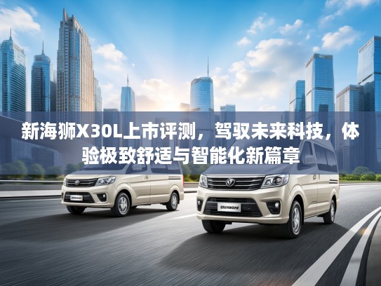 新海狮X30L上市评测,驾驭未来科技,体验极致舒适与智能化新篇章 新海狮X30L上市评测,驾驭未来科技,体验极致舒适与智能化新篇章