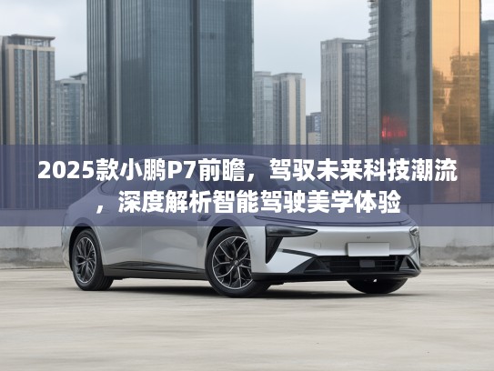 2025款小鹏P7前瞻,驾驭未来科技潮流,深度解析智能驾驶美学体验 2025款小鹏P7前瞻,驾驭未来科技潮流,深度解析智能驾驶美学体验