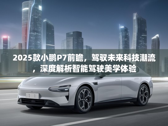 2025款小鹏P7前瞻,驾驭未来科技潮流,深度解析智能驾驶美学体验 2025款小鹏P7前瞻,驾驭未来科技潮流,深度解析智能驾驶美学体验