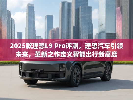 2025款理想L9 Pro评测,理想汽车引领未来,革新之作定义智能出行新高度 2025款理想L9 Pro评测,理想汽车引领未来,革新之作定义智能出行新高度