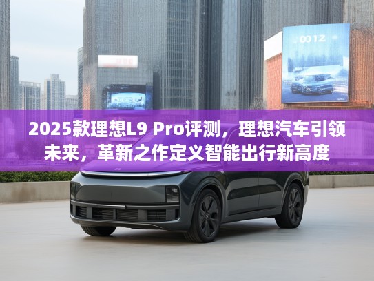 2025款理想L9 Pro评测,理想汽车引领未来,革新之作定义智能出行新高度 2025款理想L9 Pro评测,理想汽车引领未来,革新之作定义智能出行新高度