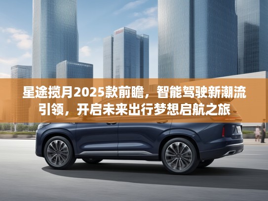 星途揽月2025款前瞻,智能驾驶新潮流引领,开启未来出行梦想启航之旅 星途揽月2025款前瞻,智能驾驶新潮流引领,开启未来出行梦想启航之旅