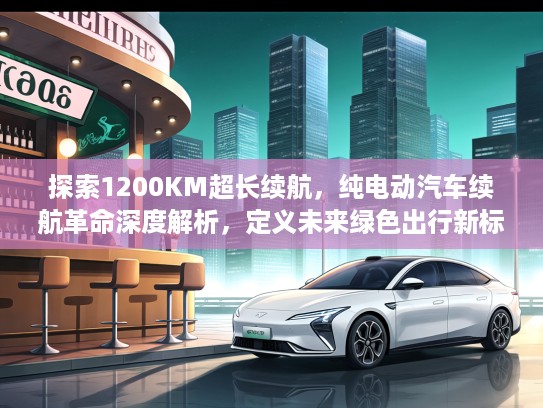 探索1200KM超长续航,纯电动汽车续航革命深度解析,定义未来绿色出行新标准 探索1200KM超长续航,纯电动汽车续航革命深度解析,定义未来绿色出行新标准