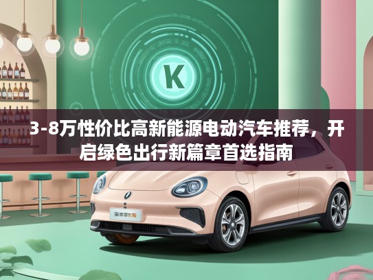 3-8万性价比高新能源电动汽车推荐,开启绿色出行新篇章首选指南 3-8万性价比高新能源电动汽车推荐,开启绿色出行新篇章首选指南