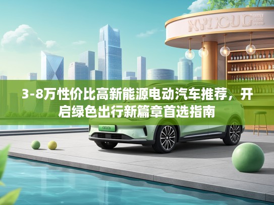 3-8万性价比高新能源电动汽车推荐,开启绿色出行新篇章首选指南 3-8万性价比高新能源电动汽车推荐,开启绿色出行新篇章首选指南