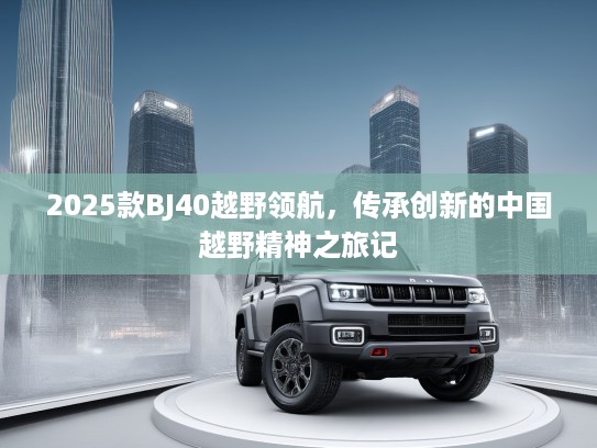 2025款BJ40越野领航,传承创新的中国越野精神之旅记 2025款BJ40越野领航,传承创新的中国越野精神之旅记