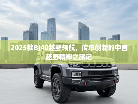 2025款BJ40越野领航,传承创新的中国越野精神之旅记 2025款BJ40越野领航,传承创新的中国越野精神之旅记