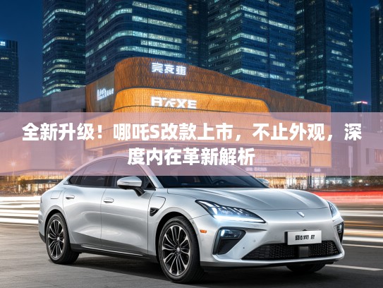 全新升级!哪吒S改款上市,不止外观,深度内在革新解析 全新升级!哪吒S改款上市,不止外观,深度内在革新解析