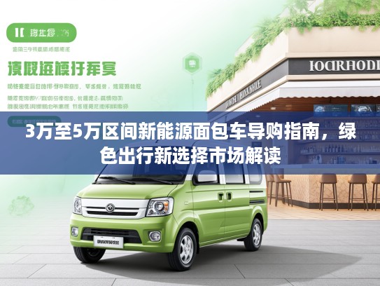 3万至5万区间新能源面包车导购指南,绿色出行新选择市场解读 3万至5万区间新能源面包车导购指南,绿色出行新选择市场解读