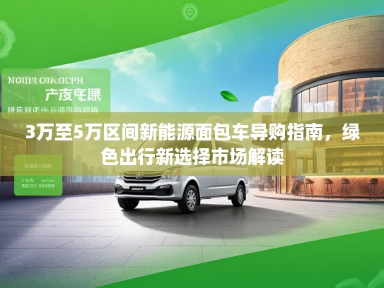 3万至5万区间新能源面包车导购指南,绿色出行新选择市场解读 3万至5万区间新能源面包车导购指南,绿色出行新选择市场解读