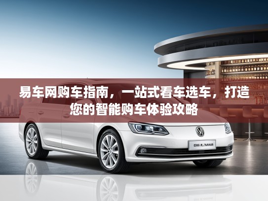 易车网购车指南,一站式看车选车,打造您的智能购车体验攻略 易车网购车指南,一站式看车选车,打造您的智能购车体验攻略