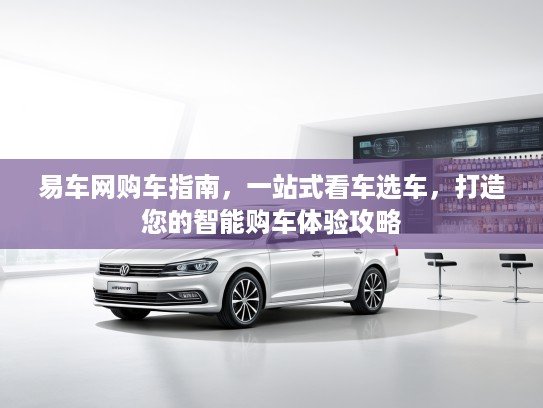 易车网购车指南,一站式看车选车,打造您的智能购车体验攻略 易车网购车指南,一站式看车选车,打造您的智能购车体验攻略