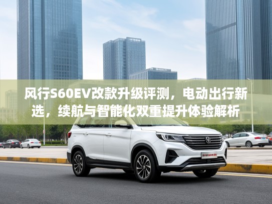 风行S60EV改款升级评测,电动出行新选,续航与智能化双重提升体验解析 风行S60EV改款升级评测,电动出行新选,续航与智能化双重提升体验解析