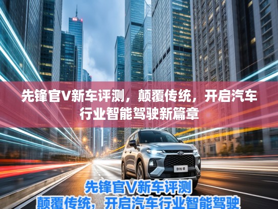 先锋官V新车评测,颠覆传统,开启汽车行业智能驾驶新篇章 先锋官V新车评测,颠覆传统,开启汽车行业智能驾驶新篇章
