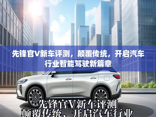 先锋官V新车评测,颠覆传统,开启汽车行业智能驾驶新篇章 先锋官V新车评测,颠覆传统,开启汽车行业智能驾驶新篇章