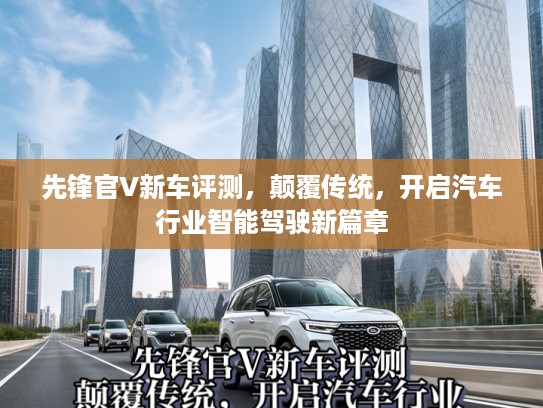 先锋官V新车评测,颠覆传统,开启汽车行业智能驾驶新篇章 先锋官V新车评测,颠覆传统,开启汽车行业智能驾驶新篇章