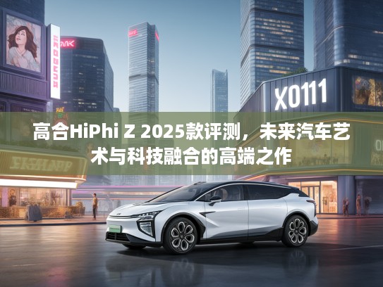 高合HiPhi Z 2025款评测,未来汽车艺术与科技融合的高端之作 高合HiPhi Z 2025款评测,未来汽车艺术与科技融合的高端之作