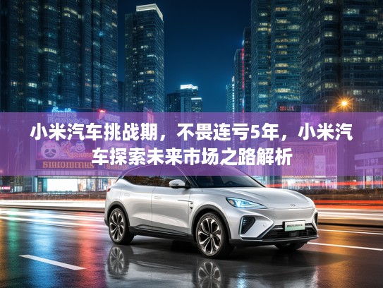小米汽车挑战期,不畏连亏5年,小米汽车探索未来市场之路解析 小米汽车挑战期,不畏连亏5年,小米汽车探索未来市场之路解析