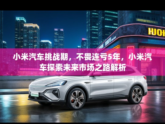 小米汽车挑战期,不畏连亏5年,小米汽车探索未来市场之路解析 小米汽车挑战期,不畏连亏5年,小米汽车探索未来市场之路解析