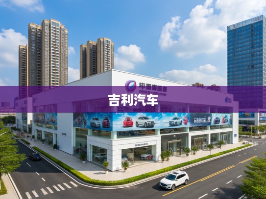 福州吉利汽车4S店地址一览,购车保养必看指南,让您轻松找到理想车行! 福州吉利汽车4S店地址一览,购车保养必看指南,让您轻松找到理想车行!