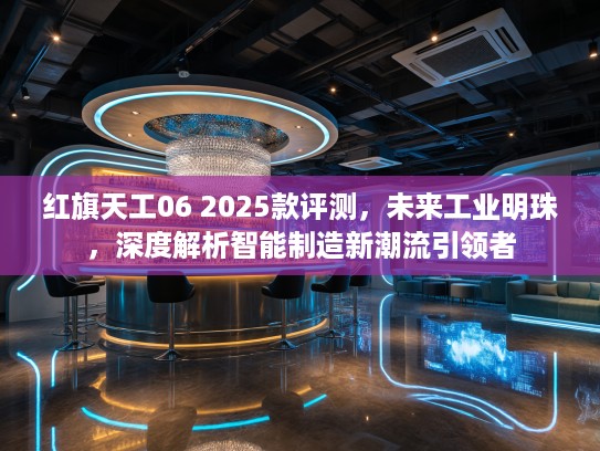 红旗天工06 2025款评测,未来工业明珠,深度解析智能制造新潮流引领者 红旗天工06 2025款评测,未来工业明珠,深度解析智能制造新潮流引领者
